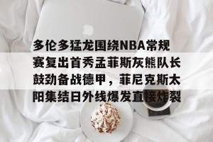 c7娱乐-关于多伦多猛龙围绕NBA常规赛复出首秀孟菲斯灰熊队长鼓劲备战德甲，菲尼克斯太阳集结日外线爆发直接炸裂的信息